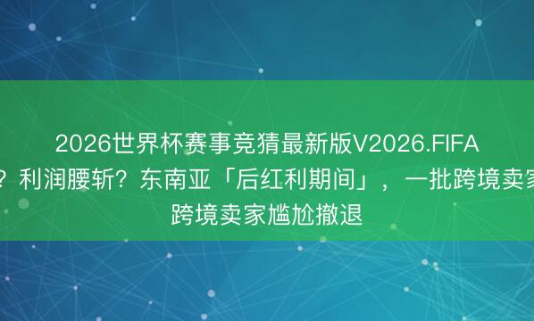 2026世界杯赛事竞猜最新版V2026.FIFA 佣金皆涨？利润腰斩？东南亚「后红利期间」，一批跨境卖家尴尬撤退
