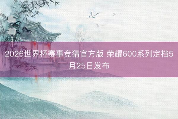 2026世界杯赛事竞猜官方版 荣耀600系列定档5月25日发布