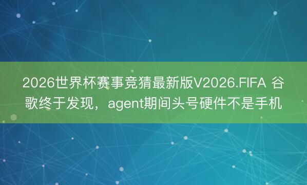 2026世界杯赛事竞猜最新版V2026.FIFA 谷歌终于发现，agent期间头号硬件不是手机