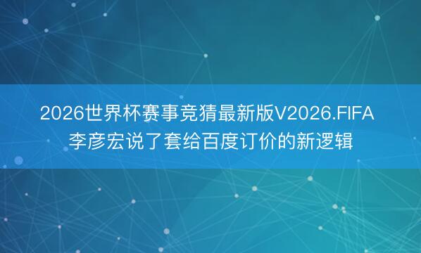 2026世界杯赛事竞猜最新版V2026.FIFA 李彦宏说了套给百度订价的新逻辑