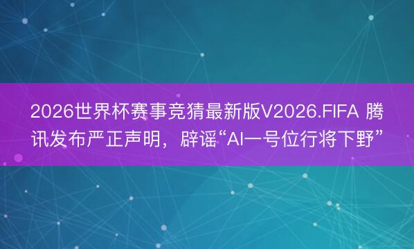 2026世界杯赛事竞猜最新版V2026.FIFA 腾讯发布严正声明，辟谣“AI一号位行将下野”