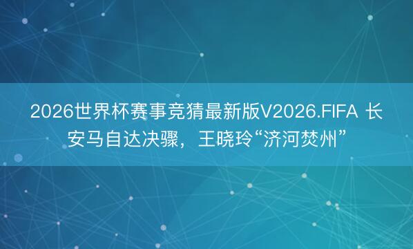 2026世界杯赛事竞猜最新版V2026.FIFA 长安马自达决骤，王晓玲“济河焚州”