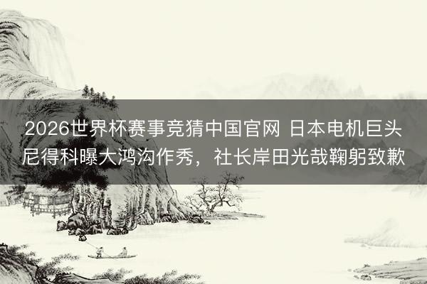 2026世界杯赛事竞猜中国官网 日本电机巨头尼得科曝大鸿沟作秀，社长岸田光哉鞠躬致歉