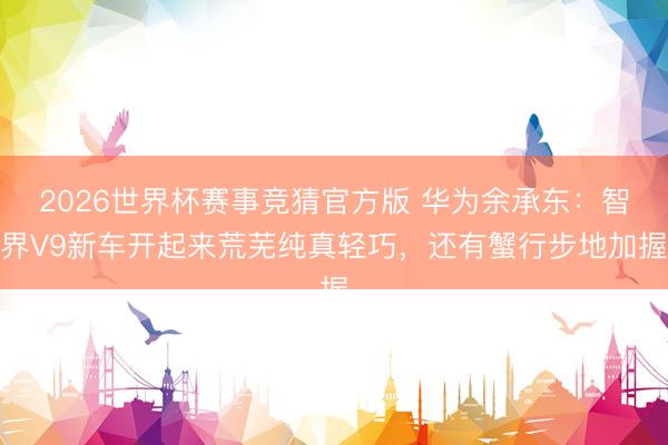 2026世界杯赛事竞猜官方版 华为余承东：智界V9新车开起来荒芜纯真轻巧，还有蟹行步地加握