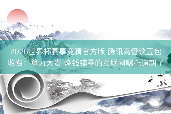 2026世界杯赛事竞猜官方版 腾讯高管谈豆包收费：算力太贵 烧钱铺量的互联网嘱托逾期了