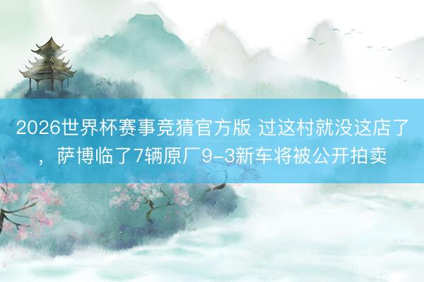 2026世界杯赛事竞猜官方版 过这村就没这店了，萨博临了7辆原厂9-3新车将被公开拍卖