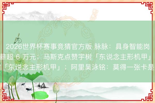 2026世界杯赛事竞猜官方版 脉脉：具身智能岗亭暴增 15 倍，平均月薪超 6 万元；马斯克点赞宇树「东说念主形机甲」；阿里吴泳铭：莫得一张卡是「空」的