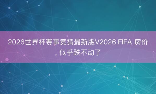 2026世界杯赛事竞猜最新版V2026.FIFA 房价， 似乎跌不动了