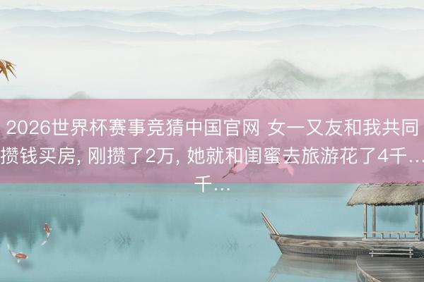 2026世界杯赛事竞猜中国官网 女一又友和我共同攒钱买房, 刚攒了2万, 她就和闺蜜去旅游花了4千…