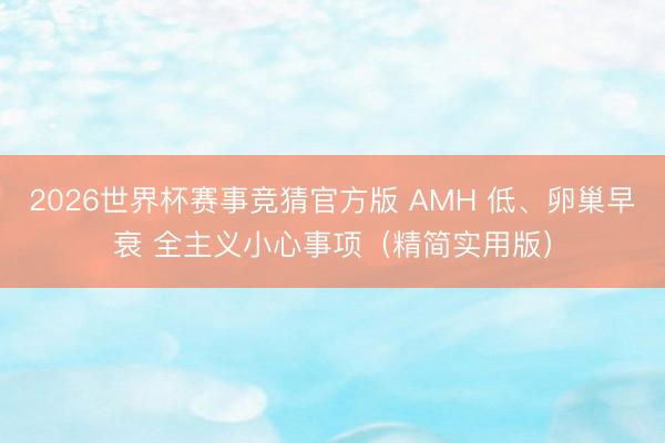 2026世界杯赛事竞猜官方版 AMH 低、卵巢早衰 全主义小心事项（精简实用版）