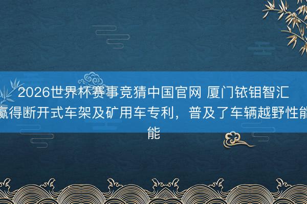2026世界杯赛事竞猜中国官网 厦门铱钼智汇赢得断开式车架及矿用车专利，普及了车辆越野性能