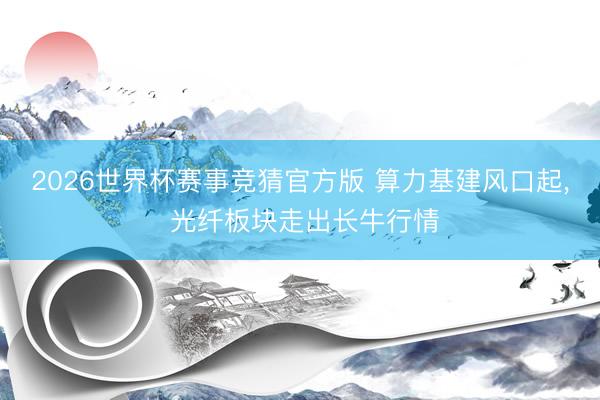 2026世界杯赛事竞猜官方版 算力基建风口起， 光纤板块走出长牛行情