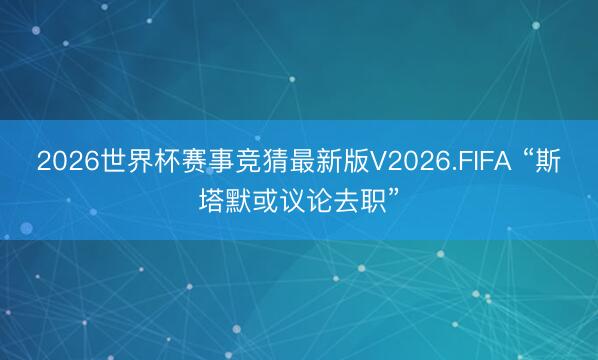 2026世界杯赛事竞猜最新版V2026.FIFA “斯塔默或议论去职”
