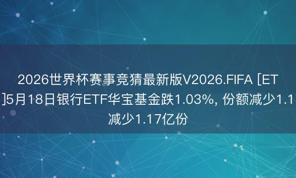 2026世界杯赛事竞猜最新版V2026.FIFA [ETF动向]5月18日银行ETF华宝基金跌1.03%, 份额减少1.17亿份