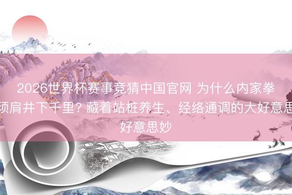 2026世界杯赛事竞猜中国官网 为什么内家拳必须肩井下千里? 藏着站桩养生、经络通调的大好意思妙
