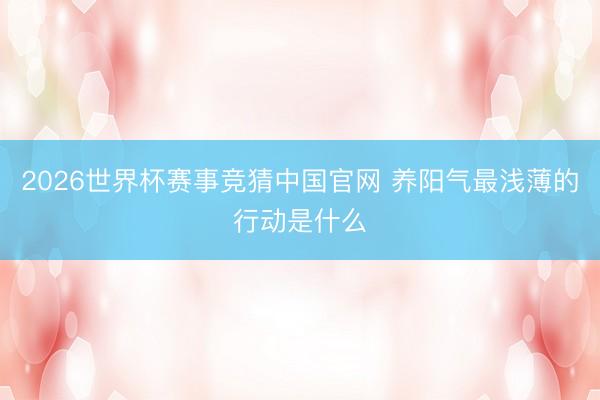 2026世界杯赛事竞猜中国官网 养阳气最浅薄的行动是什么