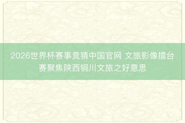 2026世界杯赛事竞猜中国官网 文旅影像擂台赛聚焦陕西铜川文旅之好意思