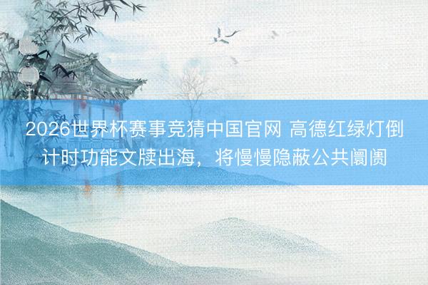 2026世界杯赛事竞猜中国官网 高德红绿灯倒计时功能文牍出海，将慢慢隐蔽公共阛阓