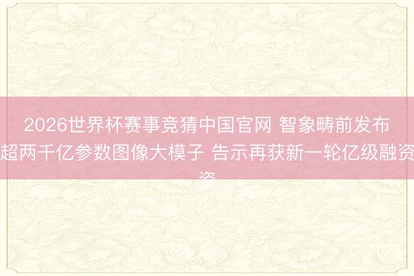 2026世界杯赛事竞猜中国官网 智象畴前发布超两千亿参数图像大模子 告示再获新一轮亿级融资