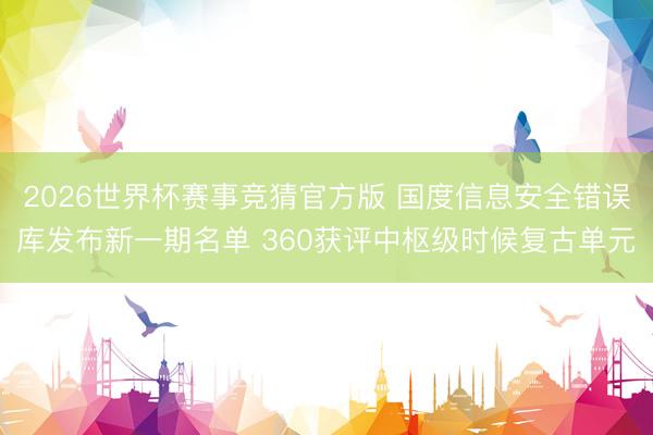 2026世界杯赛事竞猜官方版 国度信息安全错误库发布新一期名单 360获评中枢级时候复古单元