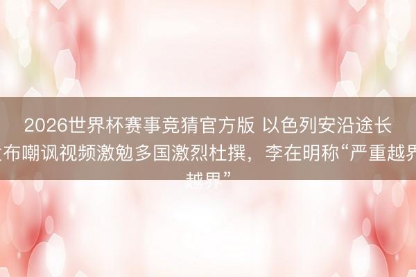 2026世界杯赛事竞猜官方版 以色列安沿途长发布嘲讽视频激勉多国激烈杜撰，李在明称“严重越界”