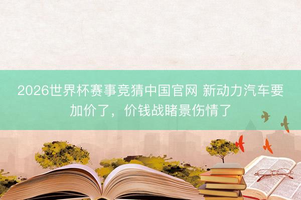 2026世界杯赛事竞猜中国官网 新动力汽车要加价了，价钱战睹景伤情了