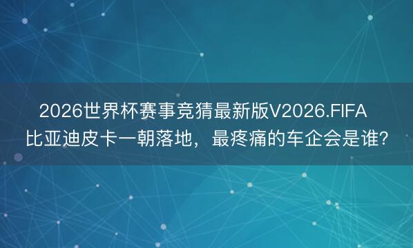 2026世界杯赛事竞猜最新版V2026.FIFA 比亚迪皮卡一朝落地，最疼痛的车企会是谁？