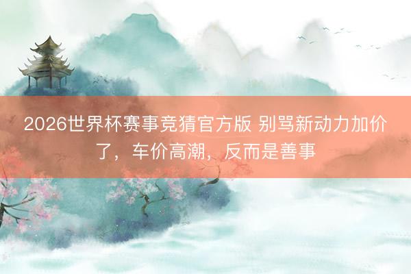 2026世界杯赛事竞猜官方版 别骂新动力加价了，车价高潮，反而是善事