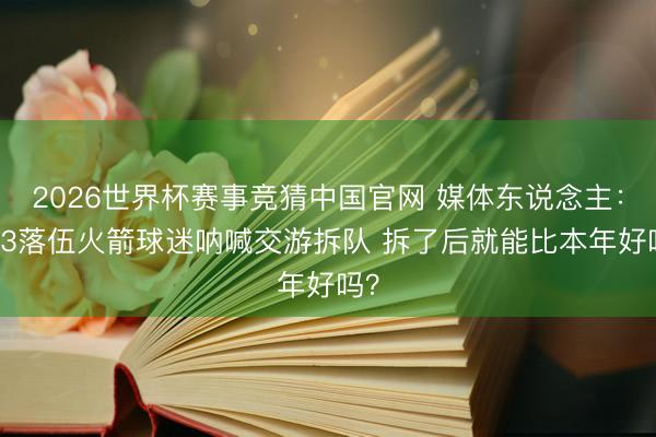 2026世界杯赛事竞猜中国官网 媒体东说念主：0-3落伍火箭球迷呐喊交游拆队 拆了后就能比本年好吗？