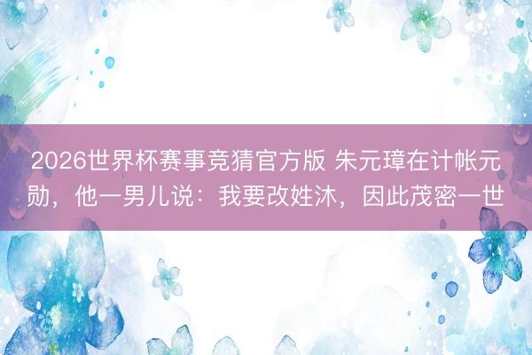 2026世界杯赛事竞猜官方版 朱元璋在计帐元勋，他一男儿说：我要改姓沐，因此茂密一世