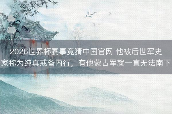 2026世界杯赛事竞猜中国官网 他被后世军史家称为纯真戒备内行，有他蒙古军就一直无法南下