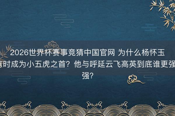2026世界杯赛事竞猜中国官网 为什么杨怀玉有时成为小五虎之首？他与呼延云飞高英到底谁更强？