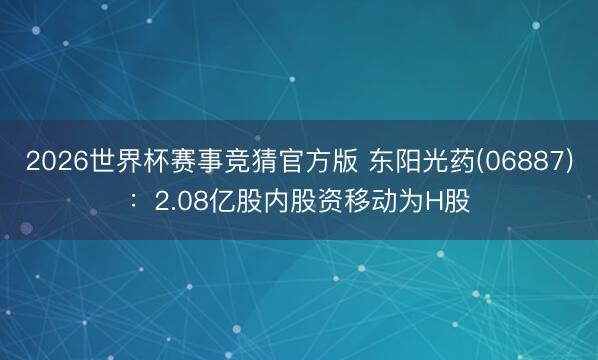 2026世界杯赛事竞猜官方版 东阳光药(06887)：2.08亿股内股资移动为H股