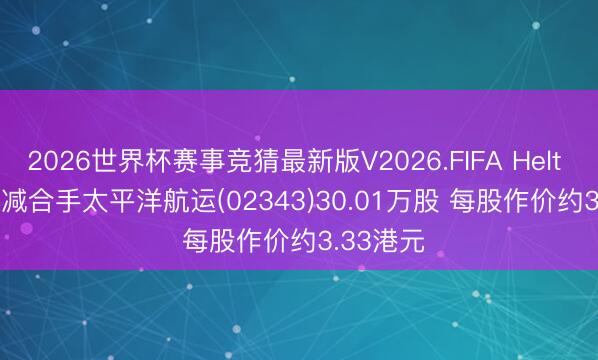 2026世界杯赛事竞猜最新版V2026.FIFA Helt Kristian减合手太平洋航运(02343)30.01万股 每股作价约3.33港元
