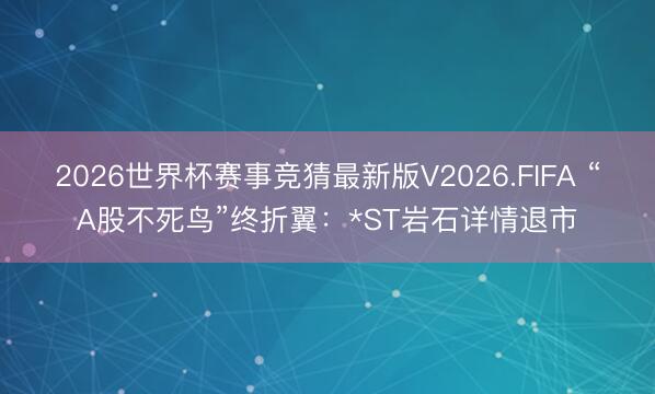 2026世界杯赛事竞猜最新版V2026.FIFA “A股不死鸟”终折翼：*ST岩石详情退市