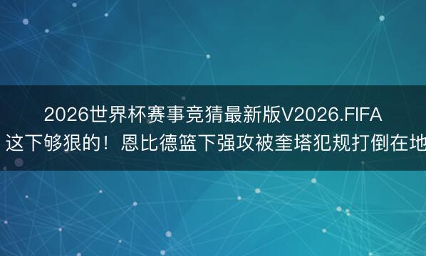 2026世界杯赛事竞猜最新版V2026.FIFA 这下够狠的！恩比德篮下强攻被奎塔犯规打倒在地