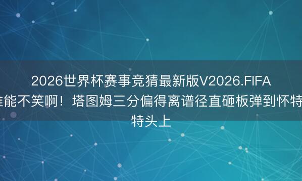 2026世界杯赛事竞猜最新版V2026.FIFA 这谁能不笑啊！塔图姆三分偏得离谱径直砸板弹到怀特头上