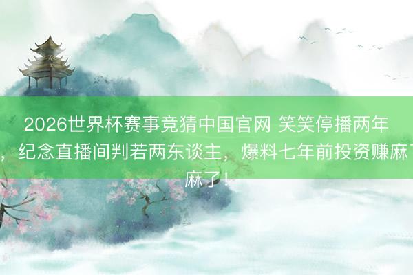 2026世界杯赛事竞猜中国官网 笑笑停播两年后，纪念直播间判若两东谈主，爆料七年前投资赚麻了！
