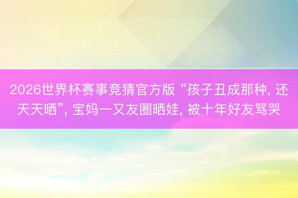 2026世界杯赛事竞猜官方版 “孩子丑成那种， 还天天晒”， 宝妈一又友圈晒娃， 被十年好友骂哭