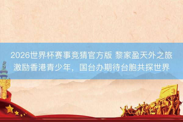 2026世界杯赛事竞猜官方版 黎家盈天外之旅激励香港青少年，国台办期待台胞共探世界