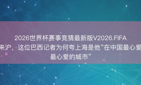2026世界杯赛事竞猜最新版V2026.FIFA 二十次来沪，这位巴西记者为何夸上海是他“在中国最心爱的城市”