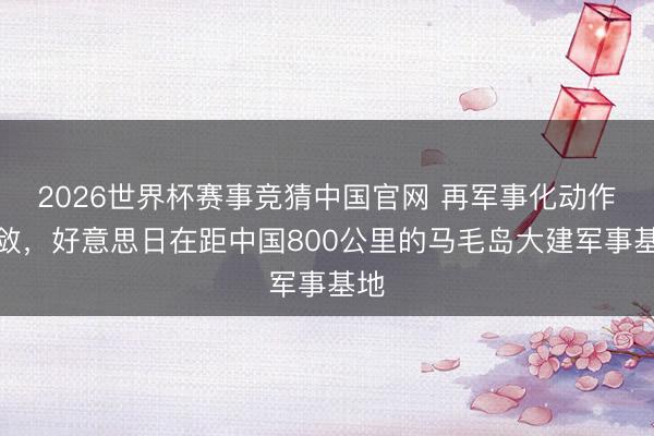 2026世界杯赛事竞猜中国官网 再军事化动作收敛,好意思日在距中国800公里的马毛岛大建军事基地
