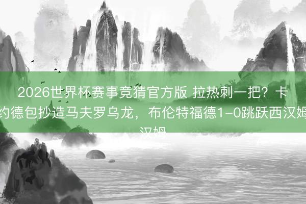 2026世界杯赛事竞猜官方版 拉热刺一把？卡约德包抄造马夫罗乌龙，布伦特福德1-0跳跃西汉姆