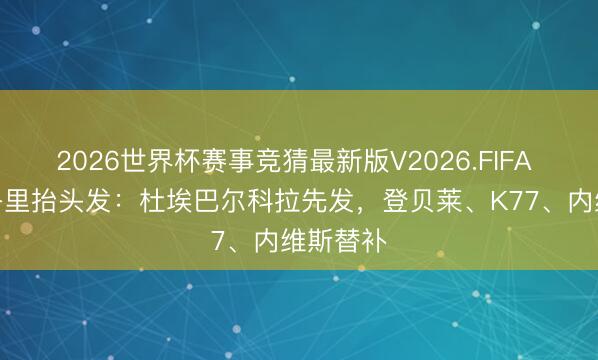 2026世界杯赛事竞猜最新版V2026.FIFA 巴黎vs洛里抬头发:杜埃巴尔科拉先发,登贝莱、K77、内维斯替补