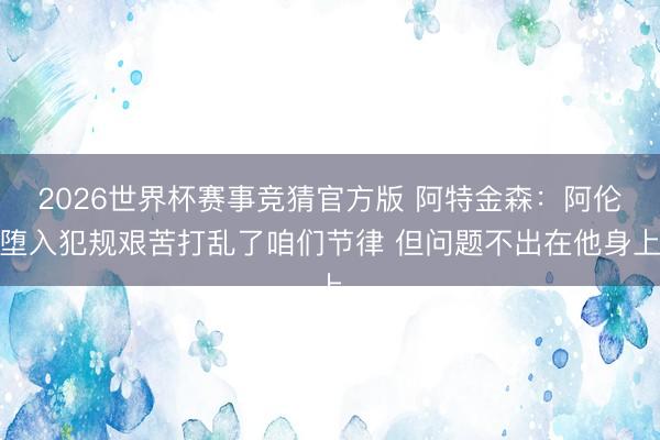2026世界杯赛事竞猜官方版 阿特金森：阿伦堕入犯规艰苦打乱了咱们节律 但问题不出在他身上