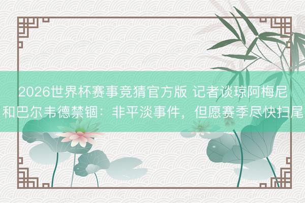 2026世界杯赛事竞猜官方版 记者谈琼阿梅尼和巴尔韦德禁锢：非平淡事件，但愿赛季尽快扫尾