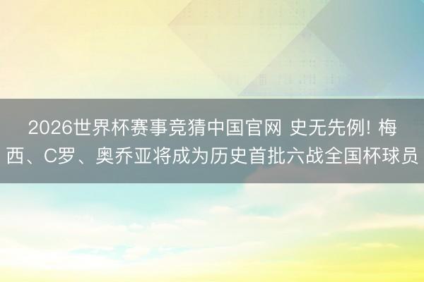 2026世界杯赛事竞猜中国官网 史无先例! 梅西、C罗、奥乔亚将成为历史首批六战全国杯球员