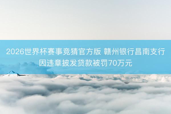 2026世界杯赛事竞猜官方版 赣州银行昌南支行因违章披发贷款被罚70万元