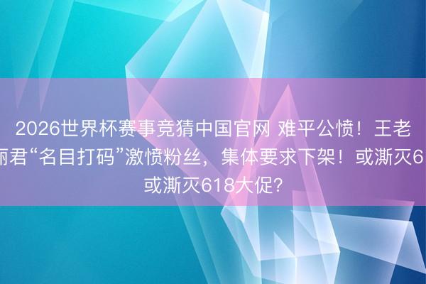 2026世界杯赛事竞猜中国官网 难平公愤！王老吉给陈丽君“名目打码”激愤粉丝，集体要求下架！或澌灭618大促？