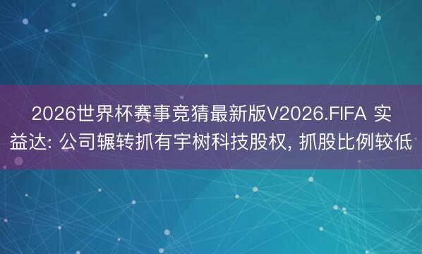 2026世界杯赛事竞猜最新版V2026.FIFA 实益达: 公司辗转抓有宇树科技股权， 抓股比例较低